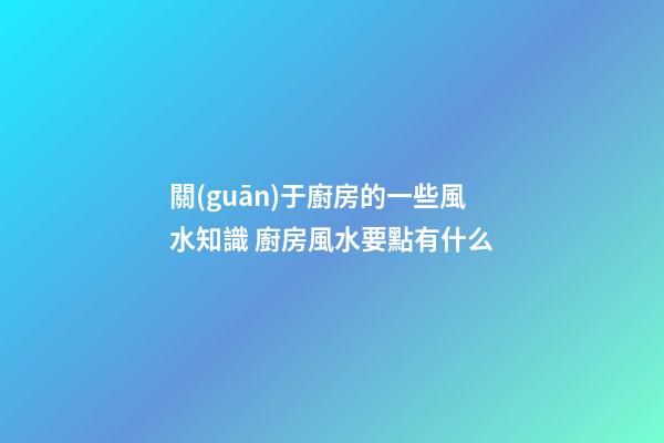 關(guān)于廚房的一些風水知識 廚房風水要點有什么